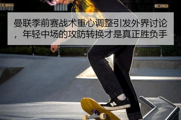 曼联季前赛战术重心调整引发外界讨论，年轻中场的攻防转换才是真正胜负手